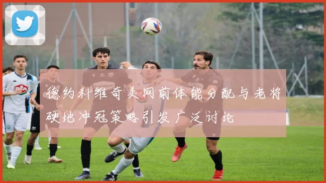 德约科维奇美网前体能分配与老将硬地冲冠策略引发广泛讨论