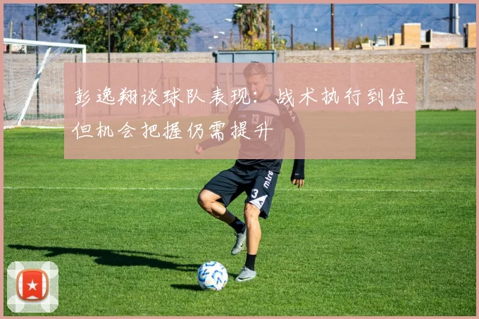 彭逸翔谈球队表现：战术执行到位但机会把握仍需提升