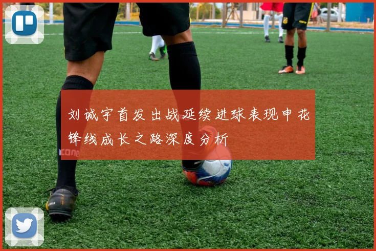 刘诚宇首发出战延续进球表现申花锋线成长之路深度分析