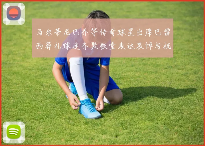马尔蒂尼巴乔等传奇球星出席巴雷西葬礼球迷齐聚教堂表达哀悼与祝福