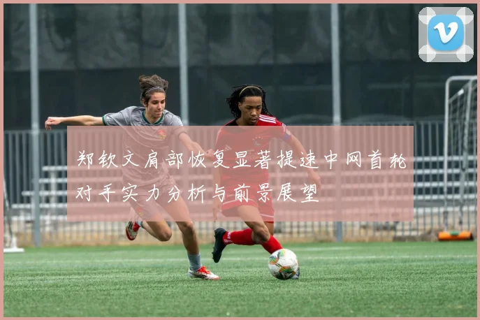 郑钦文肩部恢复显著提速中网首轮对手实力分析与前景展望