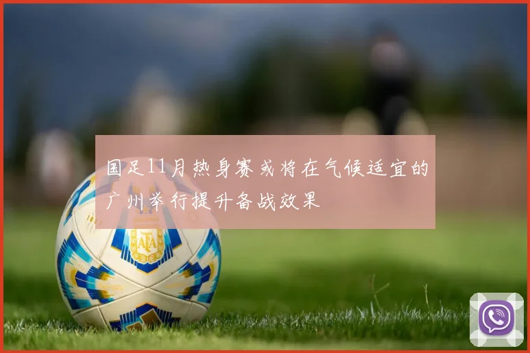 国足11月热身赛或将在气候适宜的广州举行提升备战效果
