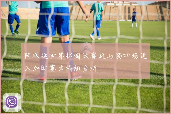 阿根廷世界杯淘汰赛近七场四场进入加时赛力竭组分析