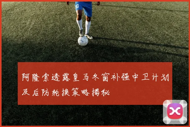 阿隆索透露皇马冬窗补强中卫计划及后防轮换策略揭秘