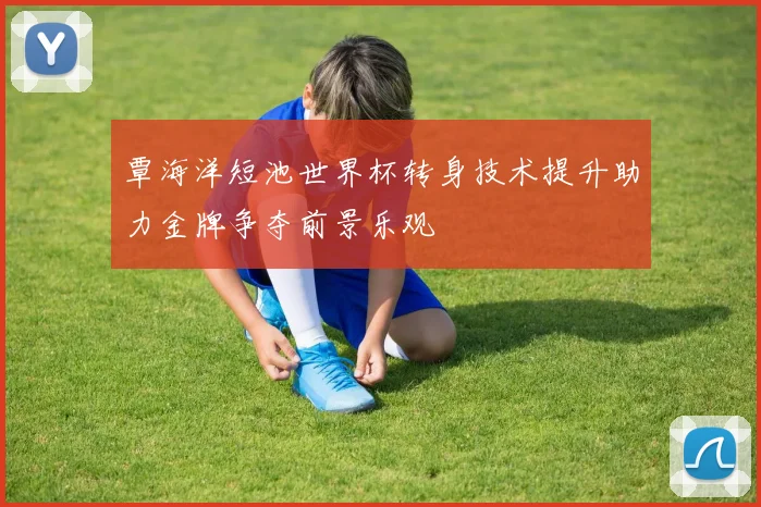 覃海洋短池世界杯转身技术提升助力金牌争夺前景乐观