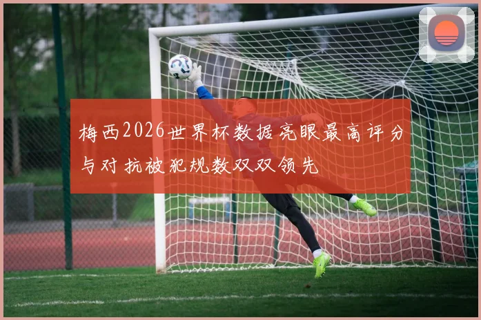 梅西2026世界杯数据亮眼最高评分与对抗被犯规数双双领先