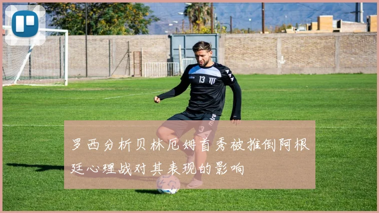罗西分析贝林厄姆首秀被推倒阿根廷心理战对其表现的影响